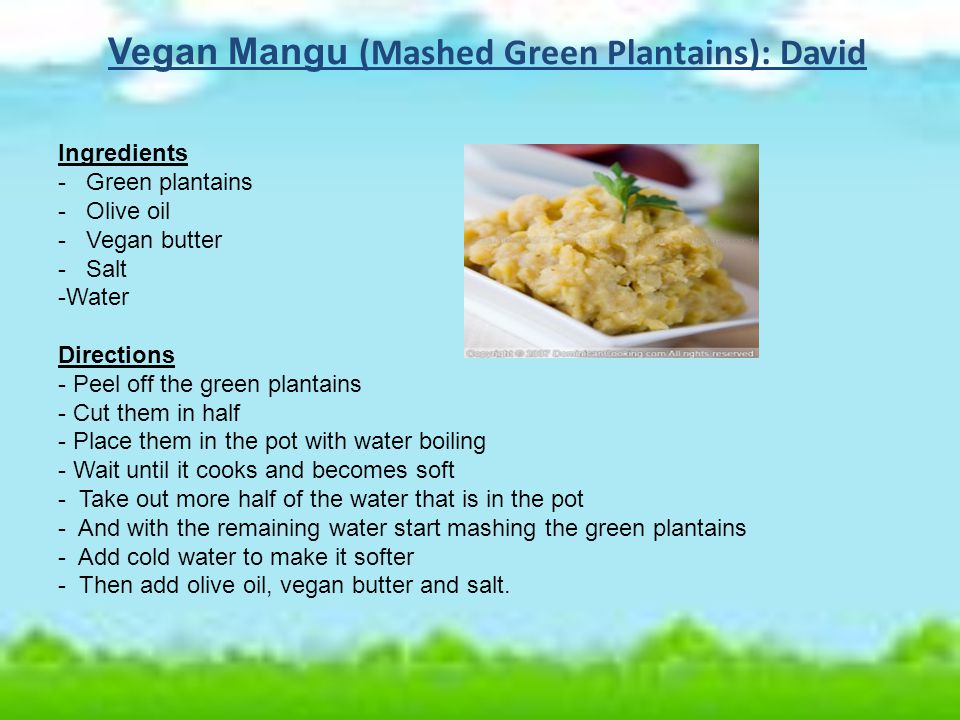 Vegan Mangu (Mashed Green Plantains): David Ingredients - Green plantains - Olive oil - Vegan butter - Salt -Water Directions - Peel off the green plantains - Cut them in half - Place them in the pot with water boiling - Wait until it cooks and becomes soft - Take out more half of the water that is in the pot - And with the remaining water start mashing the green plantains - Add cold water to make it softer - Then add olive oil, vegan butter and salt.