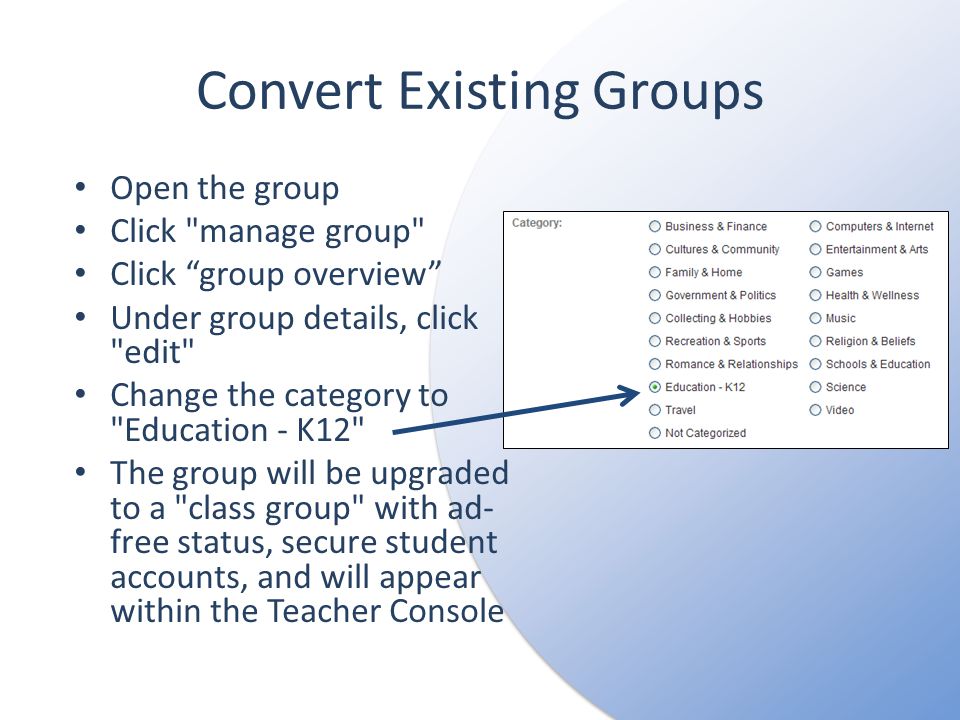 Convert Existing Groups Open the group Click manage group Click group overview Under group details, click edit Change the category to Education - K12 The group will be upgraded to a class group with ad- free status, secure student accounts, and will appear within the Teacher Console