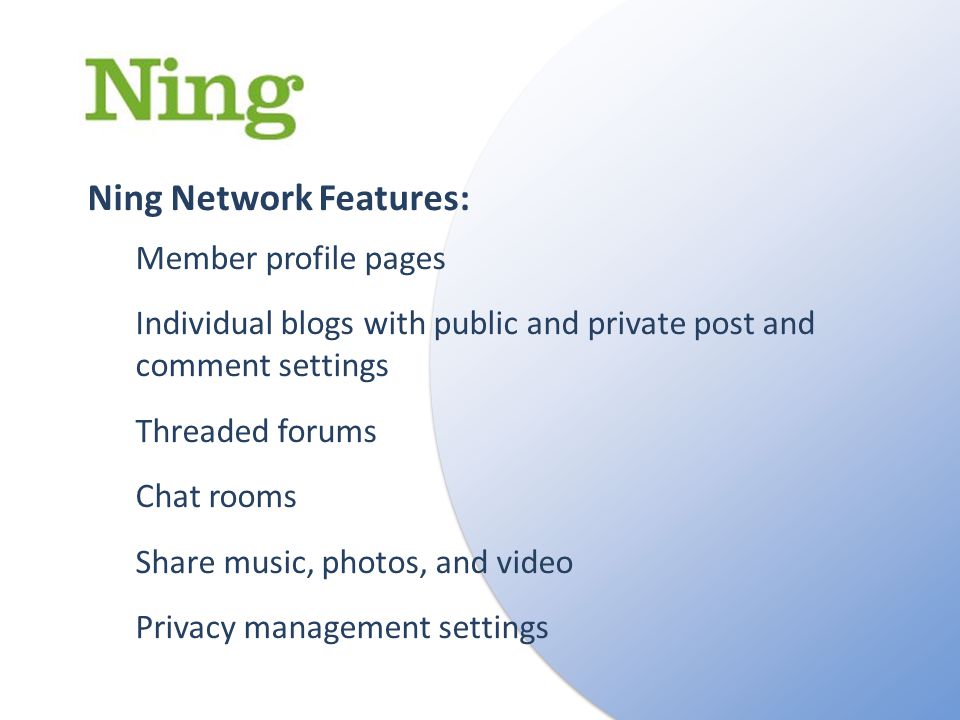 Ning Network Features: Member profile pages Individual blogs with public and private post and comment settings Threaded forums Chat rooms Share music, photos, and video Privacy management settings