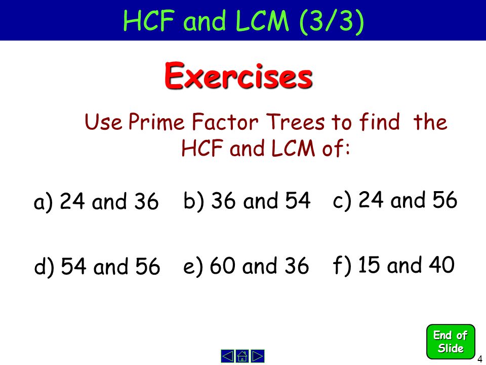 4 HCF and LCM (3/3)Exercises Use Prime Factor Trees to find the HCF and LCM of: a) 24 and 36 b) 36 and 54 c) 24 and 56 d) 54 and 56 e) 60 and 36 f) 15 and 40 End of Slide