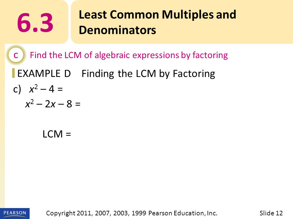 EXAMPLE c) x 2 – 4 = (x – 2)(x + 2) x 2 – 2x – 8 = (x + 2)(x – 4) LCM = (x – 2)(x + 2)(x – 4) 6.3 Least Common Multiples and Denominators c Find the LCM of algebraic expressions by factoring DFinding the LCM by Factoring Slide 12Copyright 2011, 2007, 2003, 1999 Pearson Education, Inc.