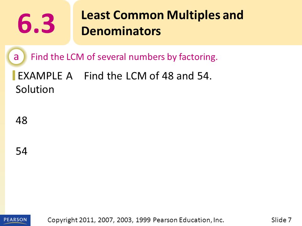 EXAMPLE Solution 48 = 2 · 2 · 2 · 2 · 3 54 = 2 · 3 · 3 · 3 LCM = 2  2  2  2  3  3  3 or Least Common Multiples and Denominators a Find the LCM of several numbers by factoring.