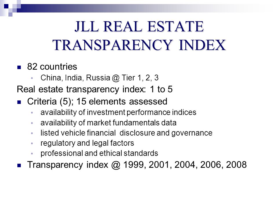 JLL REAL ESTATE TRANSPARENCY INDEX 82 countries China, India, Tier 1, 2, 3 Real estate transparency index: 1 to 5 Criteria (5); 15 elements assessed availability of investment performance indices availability of market fundamentals data listed vehicle financial disclosure and governance regulatory and legal factors professional and ethical standards Transparency 1999, 2001, 2004, 2006, 2008