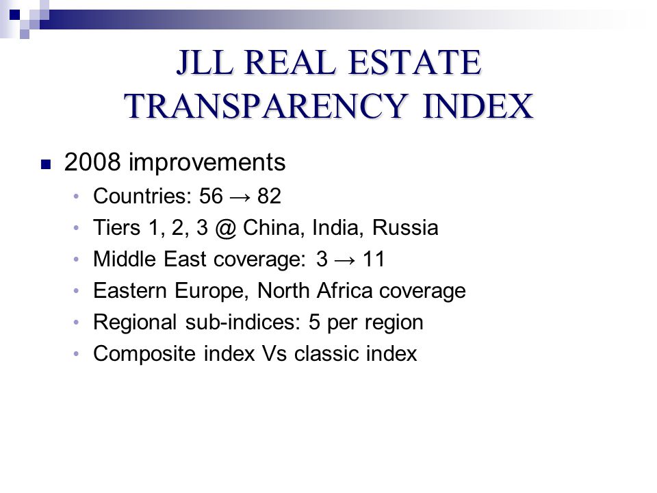 JLL REAL ESTATE TRANSPARENCY INDEX 2008 improvements Countries: 56 → 82 Tiers 1, 2, China, India, Russia Middle East coverage: 3 → 11 Eastern Europe, North Africa coverage Regional sub-indices: 5 per region Composite index Vs classic index