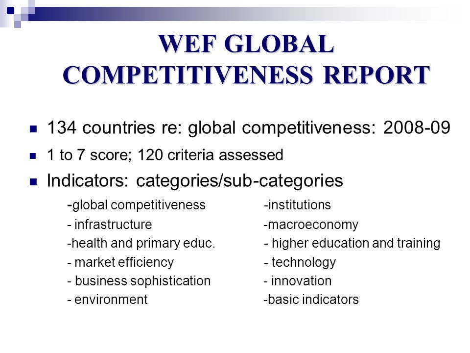 WEF GLOBAL COMPETITIVENESS REPORT 134 countries re: global competitiveness: to 7 score; 120 criteria assessed Indicators: categories/sub-categories - global competitiveness -institutions - infrastructure -macroeconomy -health and primary educ.