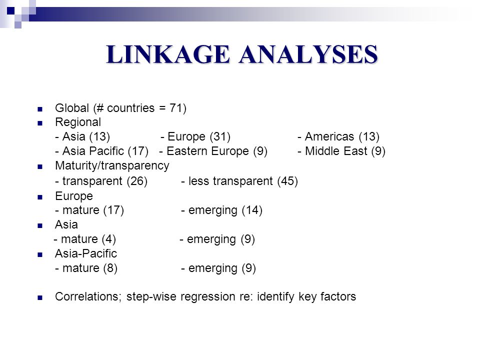 LINKAGE ANALYSES Global (# countries = 71) Regional - Asia (13) - Europe (31) - Americas (13) - Asia Pacific (17) - Eastern Europe (9) - Middle East (9) Maturity/transparency - transparent (26)- less transparent (45) Europe - mature (17)- emerging (14) Asia - mature (4) - emerging (9) Asia-Pacific - mature (8)- emerging (9) Correlations; step-wise regression re: identify key factors