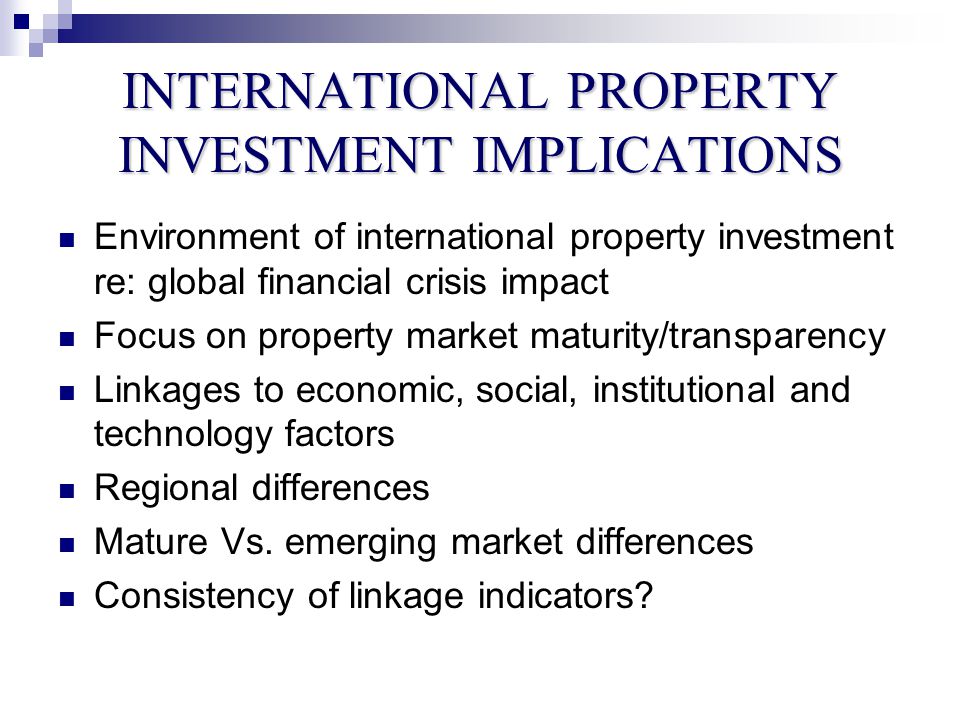 INTERNATIONAL PROPERTY INVESTMENT IMPLICATIONS Environment of international property investment re: global financial crisis impact Focus on property market maturity/transparency Linkages to economic, social, institutional and technology factors Regional differences Mature Vs.