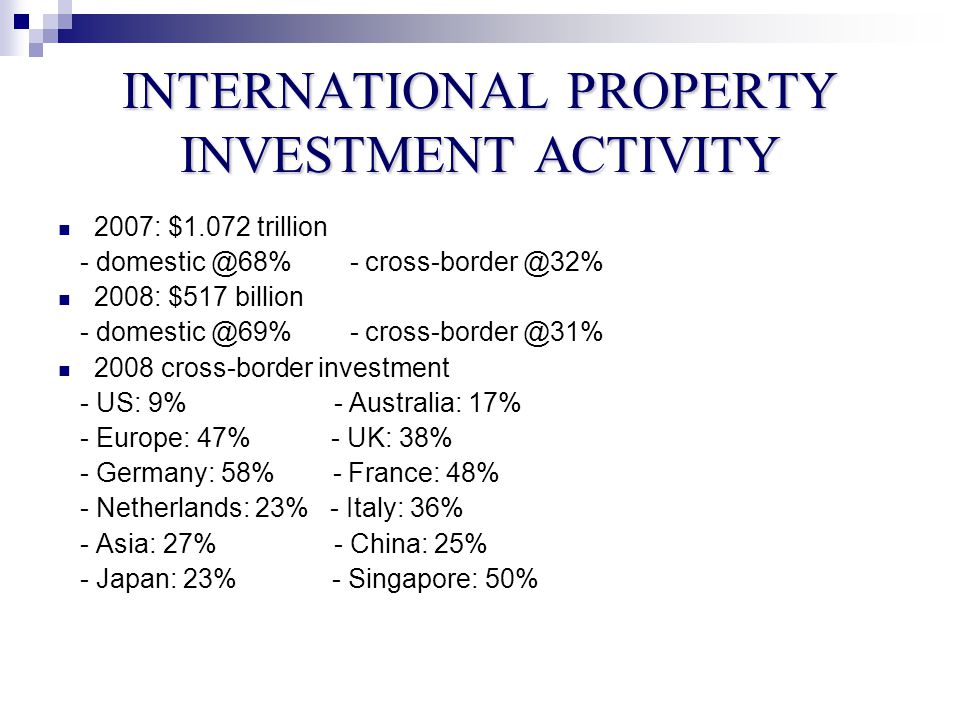 INTERNATIONAL PROPERTY INVESTMENT ACTIVITY 2007: $1.072 trillion : $517 billion cross-border investment - US: 9% - Australia: 17% - Europe: 47% - UK: 38% - Germany: 58% - France: 48% - Netherlands: 23% - Italy: 36% - Asia: 27% - China: 25% - Japan: 23% - Singapore: 50%