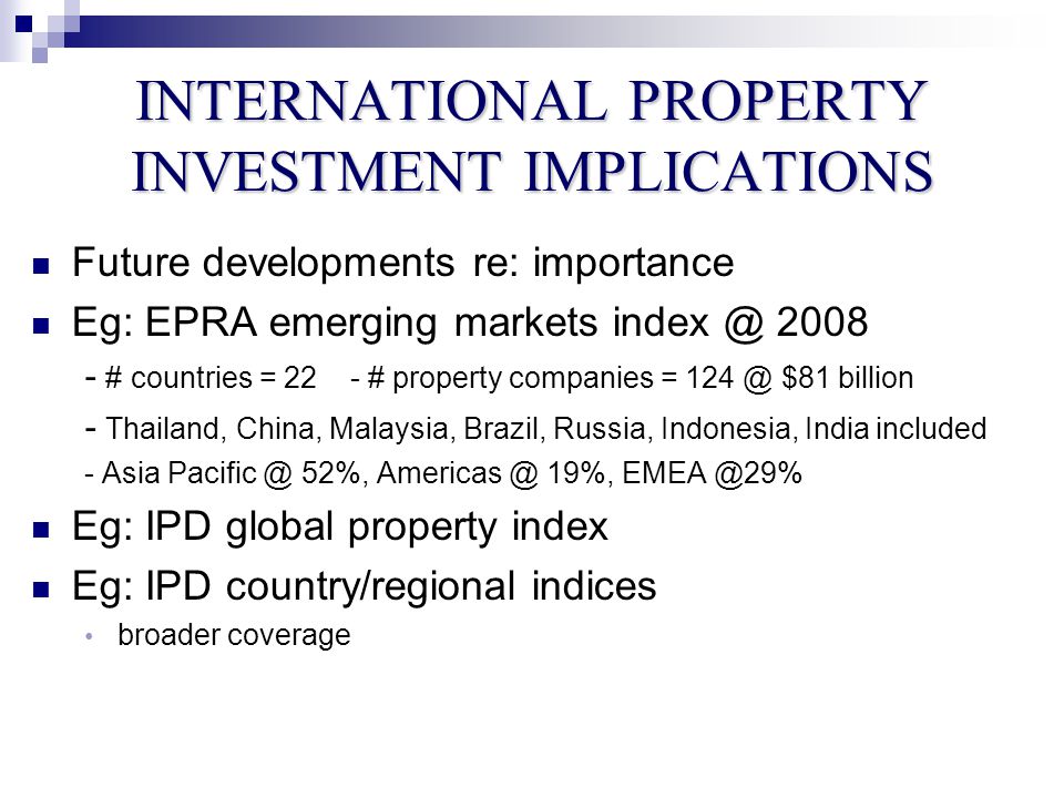 INTERNATIONAL PROPERTY INVESTMENT IMPLICATIONS Future developments re: importance Eg: EPRA emerging markets # countries = 22- # property companies = $81 billion - Thailand, China, Malaysia, Brazil, Russia, Indonesia, India included - Asia 52%, 19%, Eg: IPD global property index Eg: IPD country/regional indices broader coverage
