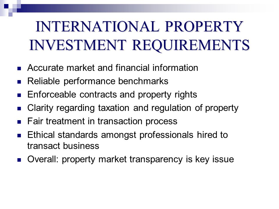 INTERNATIONAL PROPERTY INVESTMENT REQUIREMENTS Accurate market and financial information Reliable performance benchmarks Enforceable contracts and property rights Clarity regarding taxation and regulation of property Fair treatment in transaction process Ethical standards amongst professionals hired to transact business Overall: property market transparency is key issue