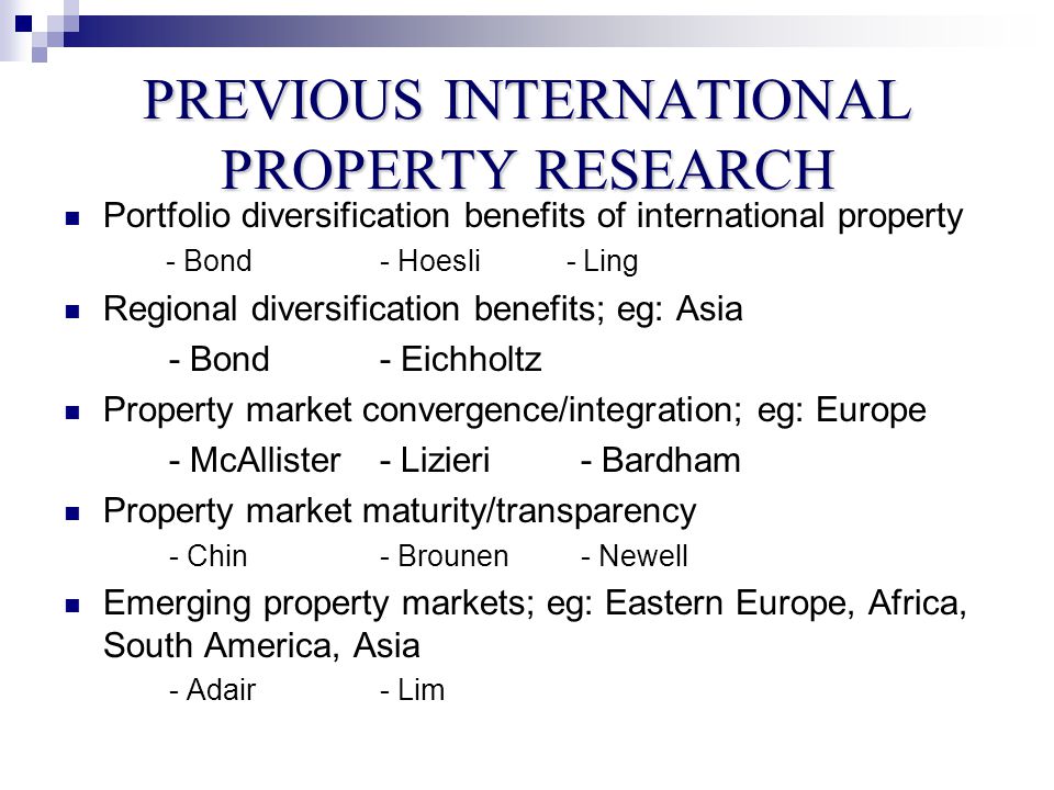 PREVIOUS INTERNATIONAL PROPERTY RESEARCH Portfolio diversification benefits of international property - Bond- Hoesli - Ling Regional diversification benefits; eg: Asia - Bond- Eichholtz Property market convergence/integration; eg: Europe - McAllister- Lizieri - Bardham Property market maturity/transparency - Chin- Brounen - Newell Emerging property markets; eg: Eastern Europe, Africa, South America, Asia - Adair- Lim