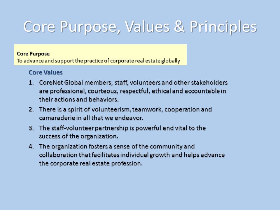 Core Purpose, Values & Principles Core Purpose To advance and support the practice of corporate real estate globally Core Values 1.CoreNet Global members, staff, volunteers and other stakeholders are professional, courteous, respectful, ethical and accountable in their actions and behaviors.