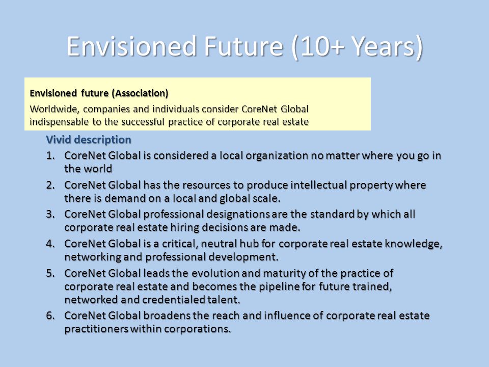 Envisioned Future (10+ Years) Envisioned future (Association) Worldwide, companies and individuals consider CoreNet Global indispensable to the successful practice of corporate real estate Vivid description 1.CoreNet Global is considered a local organization no matter where you go in the world 2.CoreNet Global has the resources to produce intellectual property where there is demand on a local and global scale.