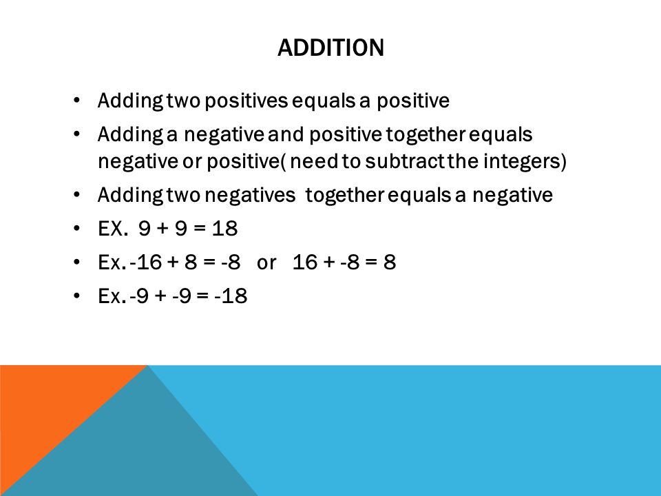 ADDITION Adding two positives equals a positive Adding a negative and positive together equals negative or positive( need to subtract the integers) Adding two negatives together equals a negative EX.