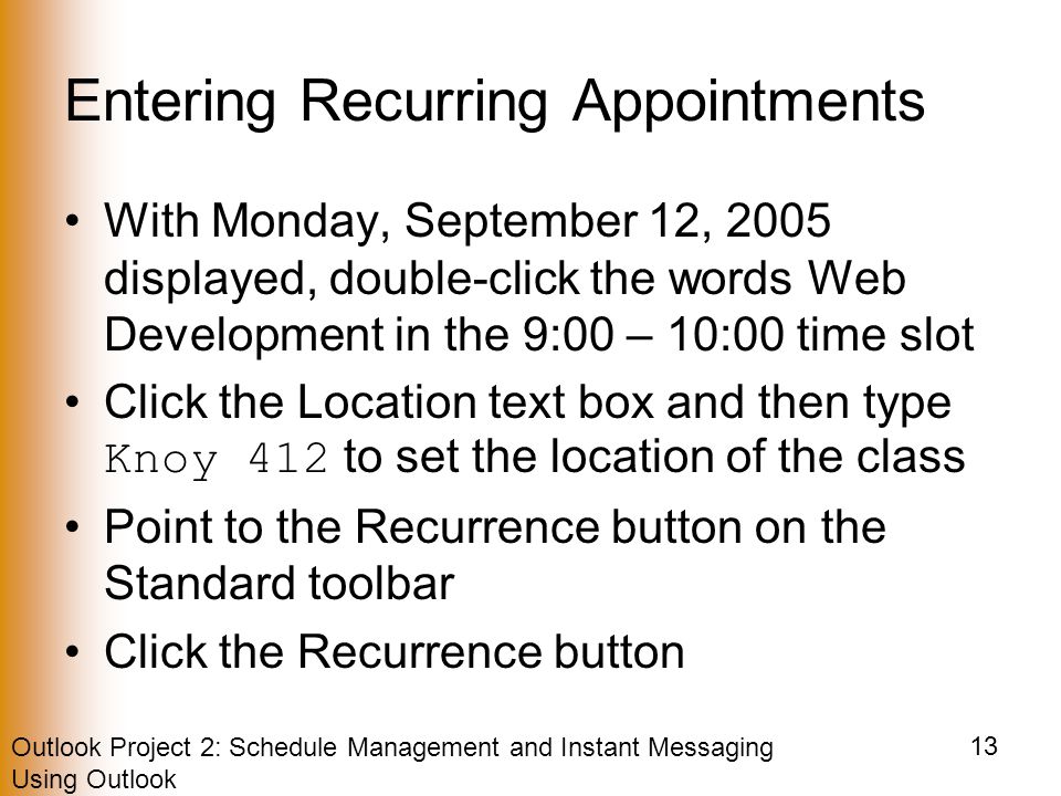 Outlook Project 2: Schedule Management and Instant Messaging Using Outlook 13 Entering Recurring Appointments With Monday, September 12, 2005 displayed, double-click the words Web Development in the 9:00 – 10:00 time slot Click the Location text box and then type Knoy 412 to set the location of the class Point to the Recurrence button on the Standard toolbar Click the Recurrence button