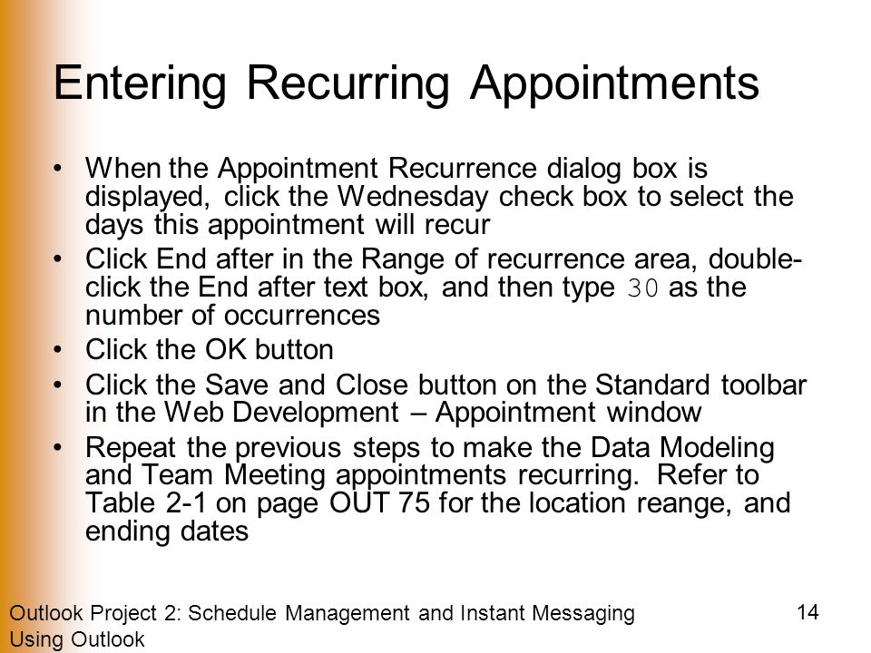 Outlook Project 2: Schedule Management and Instant Messaging Using Outlook 14 Entering Recurring Appointments When the Appointment Recurrence dialog box is displayed, click the Wednesday check box to select the days this appointment will recur Click End after in the Range of recurrence area, double- click the End after text box, and then type 30 as the number of occurrences Click the OK button Click the Save and Close button on the Standard toolbar in the Web Development – Appointment window Repeat the previous steps to make the Data Modeling and Team Meeting appointments recurring.