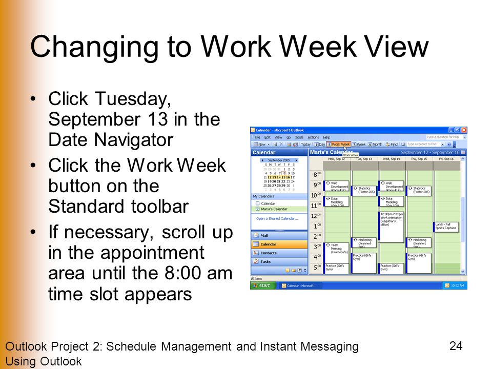 Outlook Project 2: Schedule Management and Instant Messaging Using Outlook 24 Changing to Work Week View Click Tuesday, September 13 in the Date Navigator Click the Work Week button on the Standard toolbar If necessary, scroll up in the appointment area until the 8:00 am time slot appears