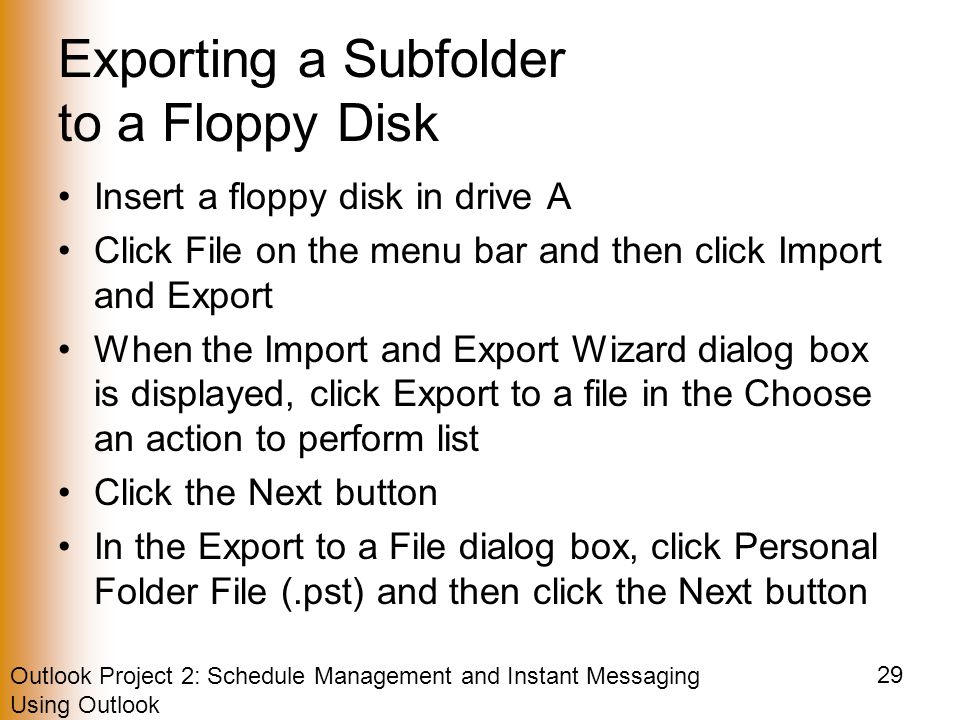 Outlook Project 2: Schedule Management and Instant Messaging Using Outlook 29 Exporting a Subfolder to a Floppy Disk Insert a floppy disk in drive A Click File on the menu bar and then click Import and Export When the Import and Export Wizard dialog box is displayed, click Export to a file in the Choose an action to perform list Click the Next button In the Export to a File dialog box, click Personal Folder File (.pst) and then click the Next button