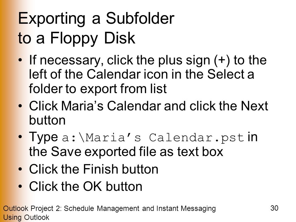 Outlook Project 2: Schedule Management and Instant Messaging Using Outlook 30 Exporting a Subfolder to a Floppy Disk If necessary, click the plus sign (+) to the left of the Calendar icon in the Select a folder to export from list Click Maria’s Calendar and click the Next button Type a:\Maria’s Calendar.pst in the Save exported file as text box Click the Finish button Click the OK button