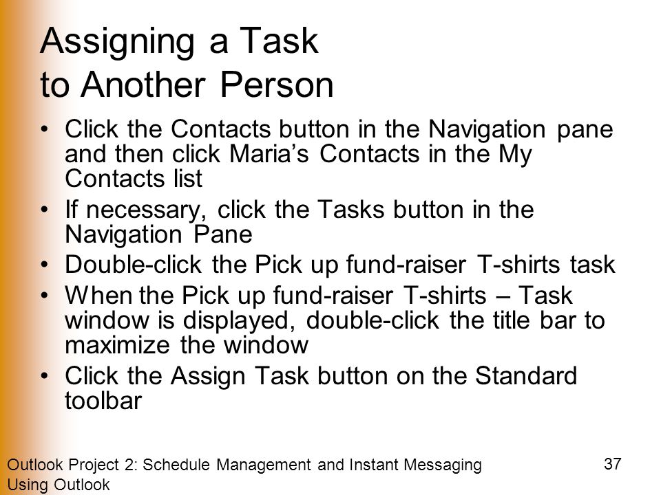 Outlook Project 2: Schedule Management and Instant Messaging Using Outlook 37 Assigning a Task to Another Person Click the Contacts button in the Navigation pane and then click Maria’s Contacts in the My Contacts list If necessary, click the Tasks button in the Navigation Pane Double-click the Pick up fund-raiser T-shirts task When the Pick up fund-raiser T-shirts – Task window is displayed, double-click the title bar to maximize the window Click the Assign Task button on the Standard toolbar