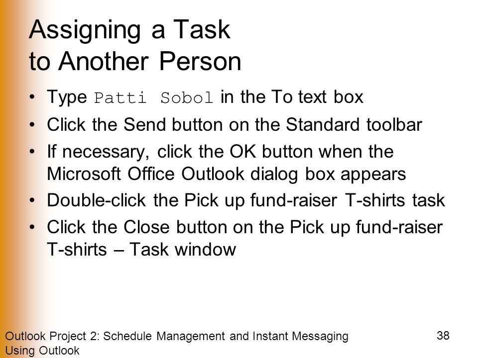 Outlook Project 2: Schedule Management and Instant Messaging Using Outlook 38 Assigning a Task to Another Person Type Patti Sobol in the To text box Click the Send button on the Standard toolbar If necessary, click the OK button when the Microsoft Office Outlook dialog box appears Double-click the Pick up fund-raiser T-shirts task Click the Close button on the Pick up fund-raiser T-shirts – Task window
