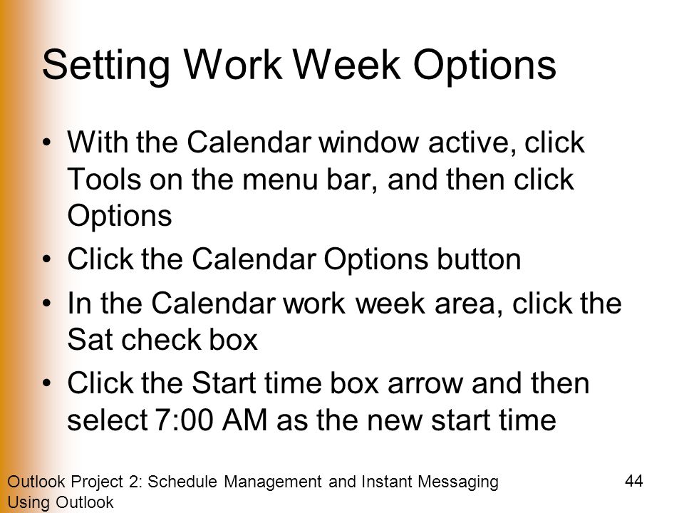 Outlook Project 2: Schedule Management and Instant Messaging Using Outlook 44 Setting Work Week Options With the Calendar window active, click Tools on the menu bar, and then click Options Click the Calendar Options button In the Calendar work week area, click the Sat check box Click the Start time box arrow and then select 7:00 AM as the new start time