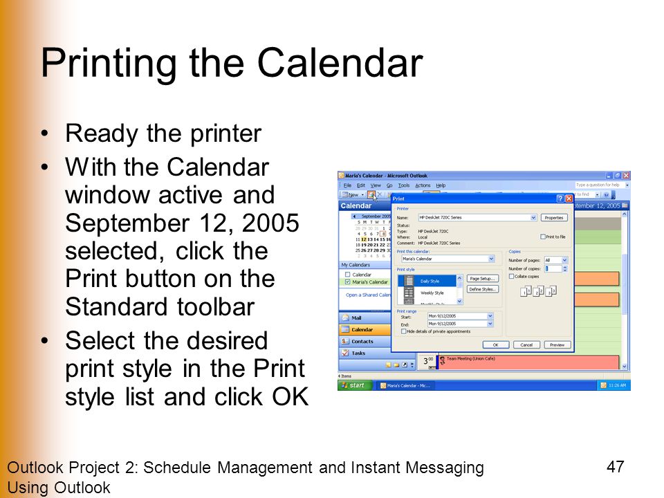 Outlook Project 2: Schedule Management and Instant Messaging Using Outlook 47 Printing the Calendar Ready the printer With the Calendar window active and September 12, 2005 selected, click the Print button on the Standard toolbar Select the desired print style in the Print style list and click OK