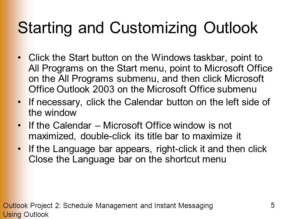 Outlook Project 2: Schedule Management and Instant Messaging Using Outlook 5 Starting and Customizing Outlook Click the Start button on the Windows taskbar, point to All Programs on the Start menu, point to Microsoft Office on the All Programs submenu, and then click Microsoft Office Outlook 2003 on the Microsoft Office submenu If necessary, click the Calendar button on the left side of the window If the Calendar – Microsoft Office window is not maximized, double-click its title bar to maximize it If the Language bar appears, right-click it and then click Close the Language bar on the shortcut menu