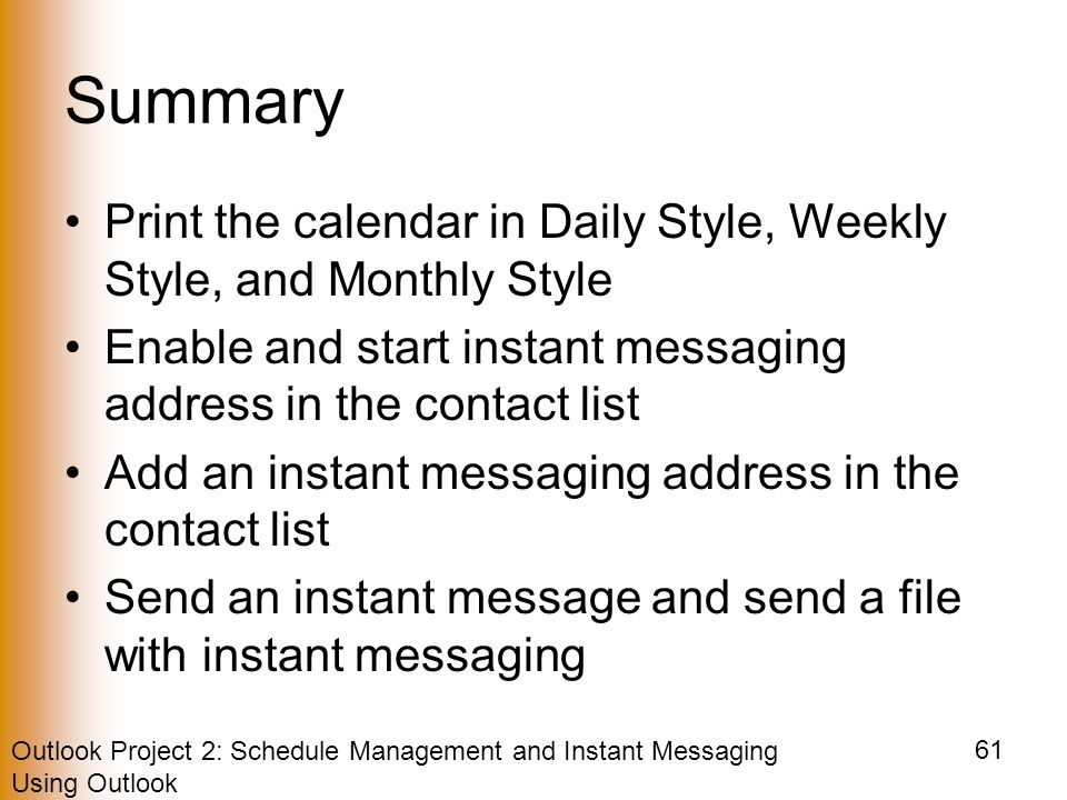 Outlook Project 2: Schedule Management and Instant Messaging Using Outlook 61 Summary Print the calendar in Daily Style, Weekly Style, and Monthly Style Enable and start instant messaging address in the contact list Add an instant messaging address in the contact list Send an instant message and send a file with instant messaging