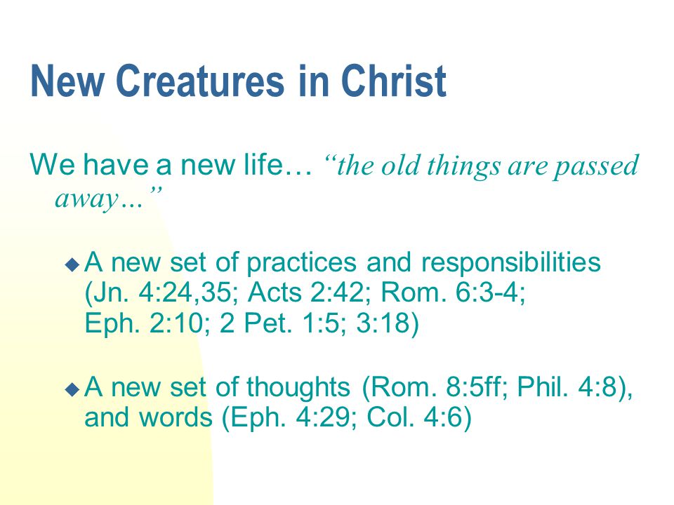 New Creatures in Christ We have a new life… the old things are passed away…  A new set of practices and responsibilities (Jn.