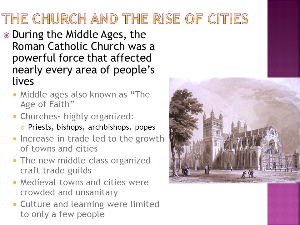  During the Middle Ages, the Roman Catholic Church was a powerful force that affected nearly every area of people’s lives  Middle ages also known as The Age of Faith  Churches- highly organized: Priests, bishops, archbishops, popes  Increase in trade led to the growth of towns and cities  The new middle class organized craft trade guilds  Medieval towns and cities were crowded and unsanitary  Culture and learning were limited to only a few people