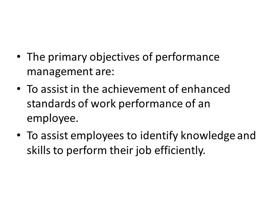 The primary objectives of performance management are: To assist in the achievement of enhanced standards of work performance of an employee.
