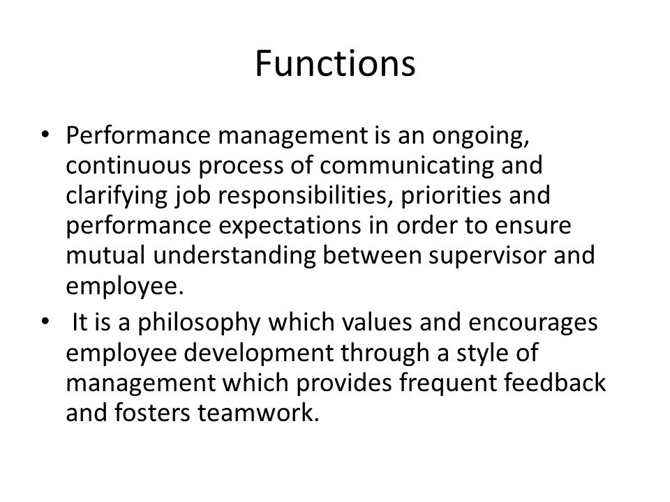 Functions Performance management is an ongoing, continuous process of communicating and clarifying job responsibilities, priorities and performance expectations in order to ensure mutual understanding between supervisor and employee.