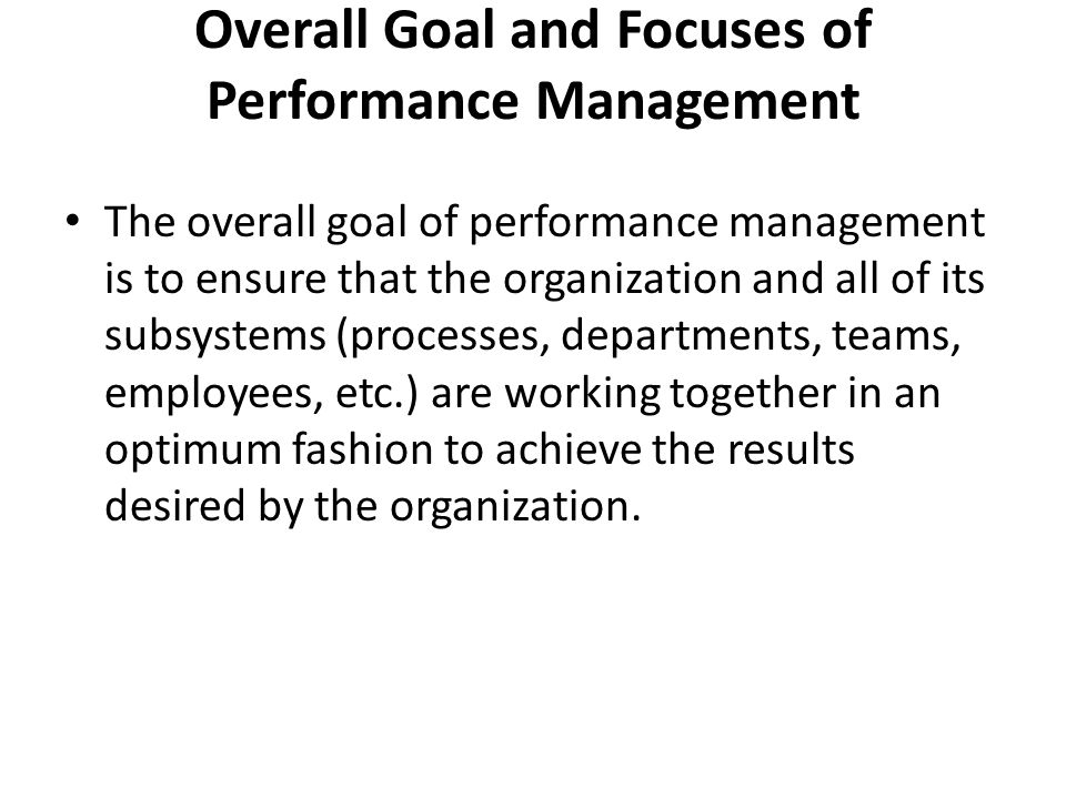 Overall Goal and Focuses of Performance Management The overall goal of performance management is to ensure that the organization and all of its subsystems (processes, departments, teams, employees, etc.) are working together in an optimum fashion to achieve the results desired by the organization.