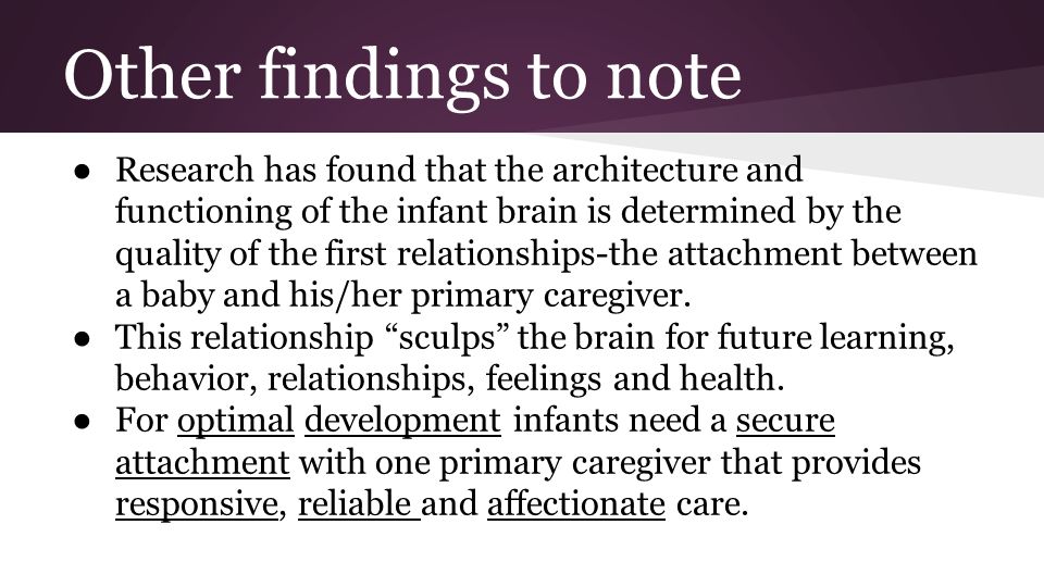 Other findings to note ● Research has found that the architecture and functioning of the infant brain is determined by the quality of the first relationships-the attachment between a baby and his/her primary caregiver.