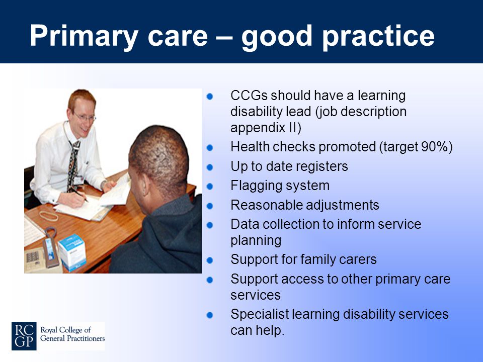Primary care – good practice CCGs should have a learning disability lead (job description appendix II) Health checks promoted (target 90%) Up to date registers Flagging system Reasonable adjustments Data collection to inform service planning Support for family carers Support access to other primary care services Specialist learning disability services can help.
