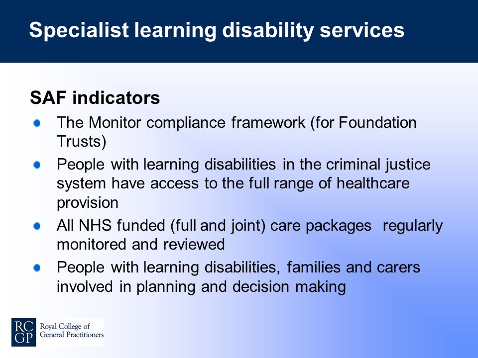 Specialist learning disability services SAF indicators The Monitor compliance framework (for Foundation Trusts) People with learning disabilities in the criminal justice system have access to the full range of healthcare provision All NHS funded (full and joint) care packages regularly monitored and reviewed People with learning disabilities, families and carers involved in planning and decision making