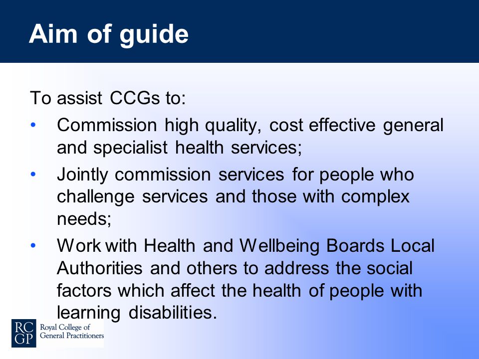 Aim of guide To assist CCGs to: Commission high quality, cost effective general and specialist health services; Jointly commission services for people who challenge services and those with complex needs; Work with Health and Wellbeing Boards Local Authorities and others to address the social factors which affect the health of people with learning disabilities.