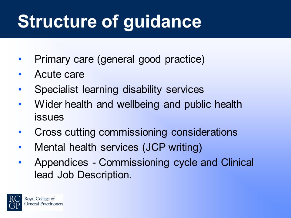 Structure of guidance Primary care (general good practice) Acute care Specialist learning disability services Wider health and wellbeing and public health issues Cross cutting commissioning considerations Mental health services (JCP writing) Appendices - Commissioning cycle and Clinical lead Job Description.