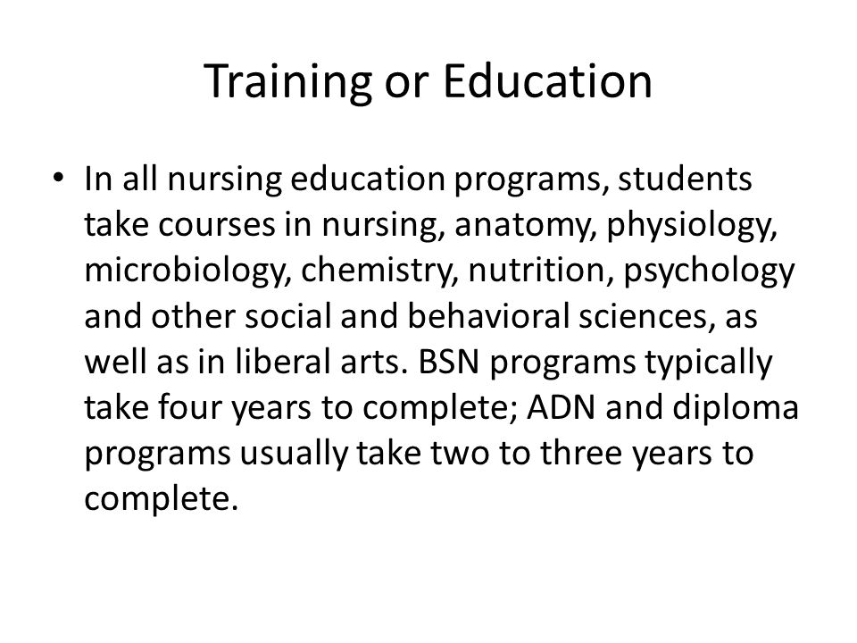 Training or Education In all nursing education programs, students take courses in nursing, anatomy, physiology, microbiology, chemistry, nutrition, psychology and other social and behavioral sciences, as well as in liberal arts.