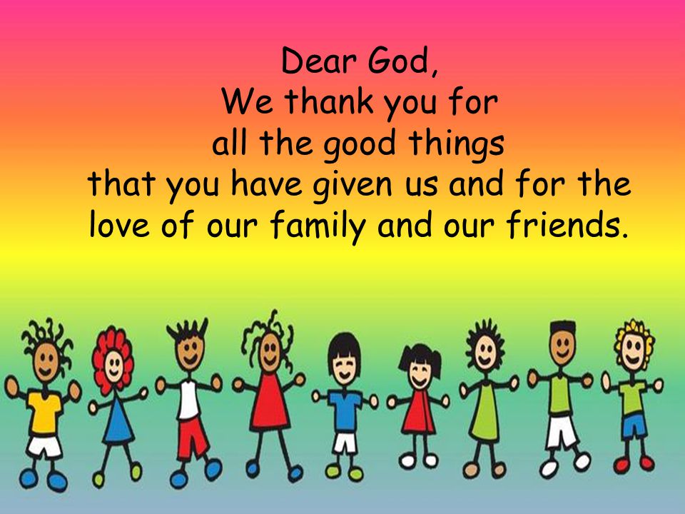 Dear God, We thank you for all the good things that you have given us and for the love of our family and our friends.