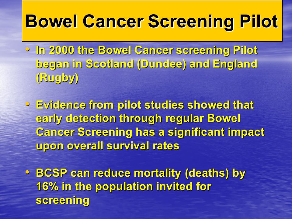 In 2000 the Bowel Cancer screening Pilot began in Scotland (Dundee) and England (Rugby) In 2000 the Bowel Cancer screening Pilot began in Scotland (Dundee) and England (Rugby) Evidence from pilot studies showed that early detection through regular Bowel Cancer Screening has a significant impact upon overall survival rates Evidence from pilot studies showed that early detection through regular Bowel Cancer Screening has a significant impact upon overall survival rates BCSP can reduce mortality (deaths) by 16% in the population invited for screening BCSP can reduce mortality (deaths) by 16% in the population invited for screening Bowel Cancer Screening Pilot