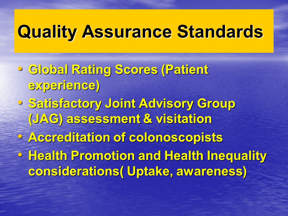 Quality Assurance Standards Global Rating Scores (Patient experience) Global Rating Scores (Patient experience) Satisfactory Joint Advisory Group (JAG) assessment & visitation Satisfactory Joint Advisory Group (JAG) assessment & visitation Accreditation of colonoscopists Accreditation of colonoscopists Health Promotion and Health Inequality considerations( Uptake, awareness) Health Promotion and Health Inequality considerations( Uptake, awareness)