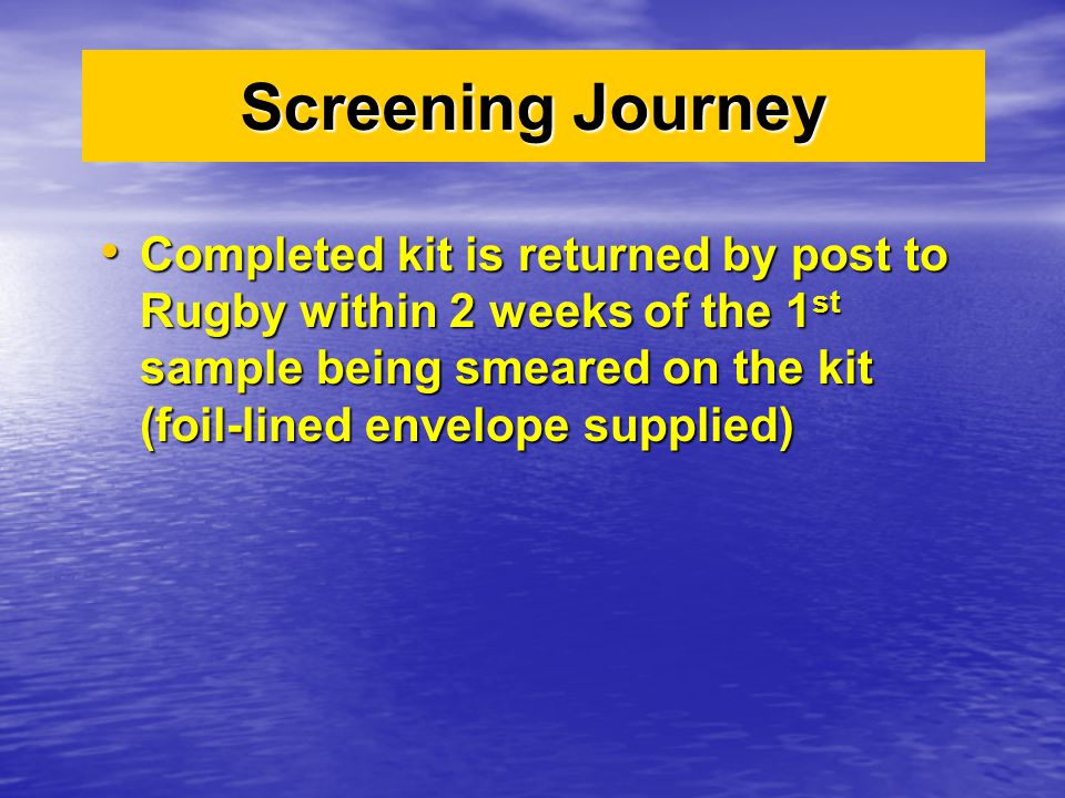 Screening Journey Completed kit is returned by post to Rugby within 2 weeks of the 1 st sample being smeared on the kit (foil-lined envelope supplied) Completed kit is returned by post to Rugby within 2 weeks of the 1 st sample being smeared on the kit (foil-lined envelope supplied)