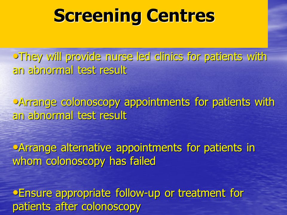 Screening Centres They will provide nurse led clinics for patients with an abnormal test result They will provide nurse led clinics for patients with an abnormal test result Arrange colonoscopy appointments for patients with an abnormal test result Arrange colonoscopy appointments for patients with an abnormal test result Arrange alternative appointments for patients in whom colonoscopy has failed Arrange alternative appointments for patients in whom colonoscopy has failed Ensure appropriate follow-up or treatment for patients after colonoscopy Ensure appropriate follow-up or treatment for patients after colonoscopy