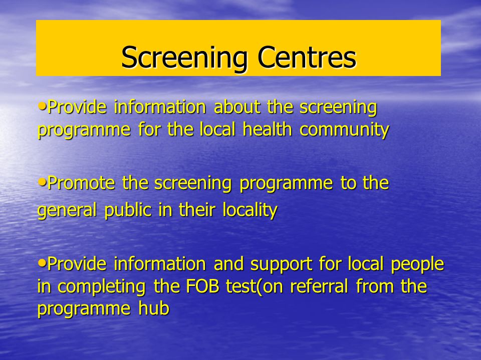 Screening Centres Provide information about the screening programme for the local health community Provide information about the screening programme for the local health community Promote the screening programme to the Promote the screening programme to the general public in their locality Provide information and support for local people in completing the FOB test(on referral from the programme hub Provide information and support for local people in completing the FOB test(on referral from the programme hub
