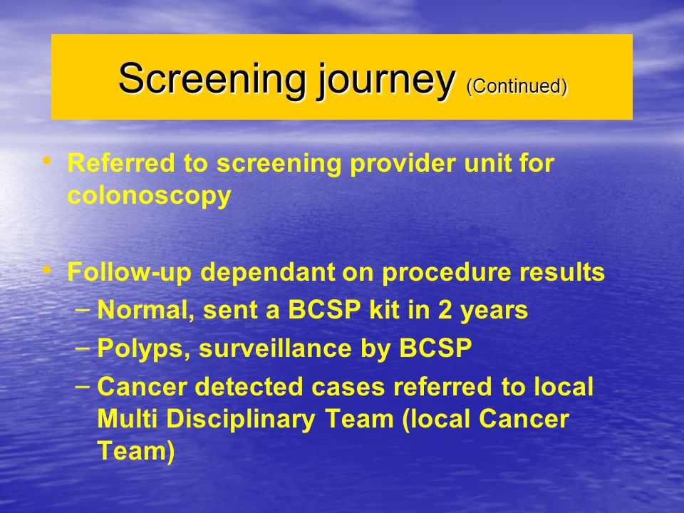 Screening journey (Continued) Referred to screening provider unit for colonoscopy Follow-up dependant on procedure results – – Normal, sent a BCSP kit in 2 years – – Polyps, surveillance by BCSP – – Cancer detected cases referred to local Multi Disciplinary Team (local Cancer Team)