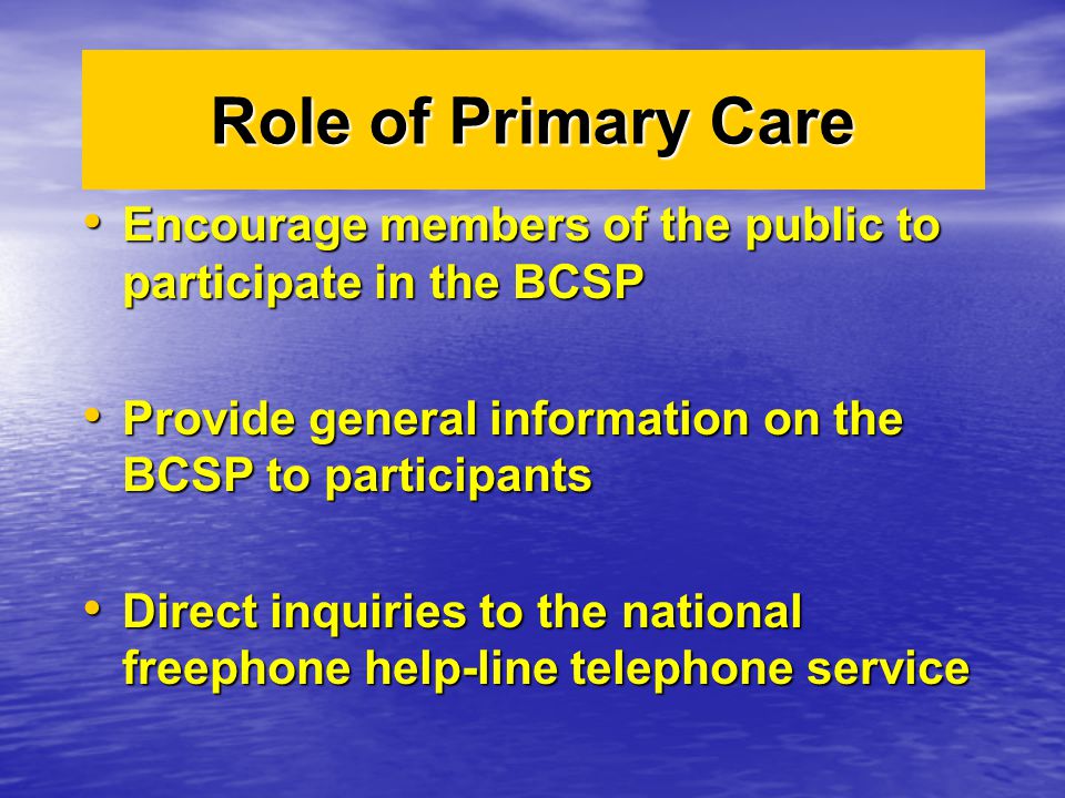 Role of Primary Care Encourage members of the public to participate in the BCSP Encourage members of the public to participate in the BCSP Provide general information on the BCSP to participants Provide general information on the BCSP to participants Direct inquiries to the national freephone help-line telephone service Direct inquiries to the national freephone help-line telephone service