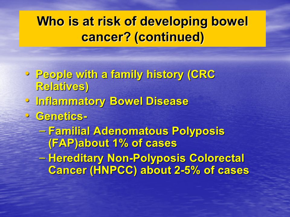 People with a family history (CRC Relatives) People with a family history (CRC Relatives) Inflammatory Bowel Disease Inflammatory Bowel Disease Genetics- Genetics- – Familial Adenomatous Polyposis (FAP)about 1% of cases – Hereditary Non-Polyposis Colorectal Cancer (HNPCC) about 2-5% of cases Who is at risk of developing bowel cancer.