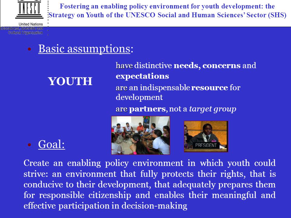Create an enabling policy environment in which youth could strive: an environment that fully protects their rights, that is conducive to their development, that adequately prepares them for responsible citizenship and enables their meaningful and effective participation in decision-making Goal: have have distinctive needs, concerns and expectations are are an indispensable resource for development are are partners, not a target group YOUTH Basic assumptions: Fostering an enabling policy environment for youth development: the Strategy on Youth of the UNESCO Social and Human Sciences’ Sector (SHS)